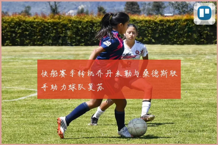 快船赛季转机乔丹米勒与桑德斯联手助力球队复苏