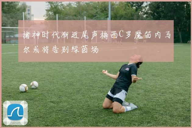 诸神时代渐近尾声梅西C罗魔笛内马尔或将告别绿茵场