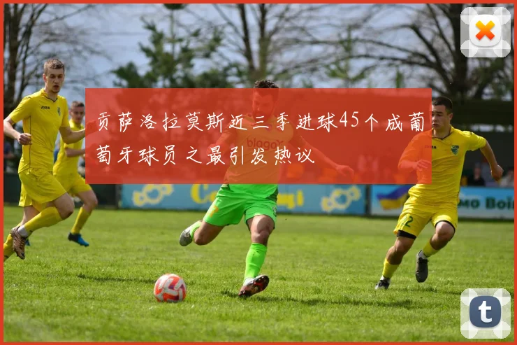 贡萨洛拉莫斯近三季进球45个成葡萄牙球员之最引发热议