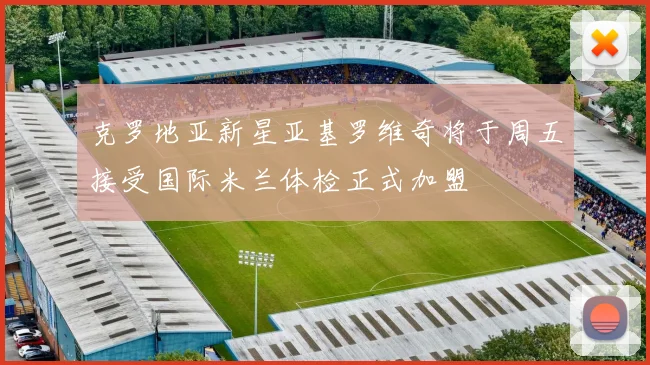 克罗地亚新星亚基罗维奇将于周五接受国际米兰体检正式加盟