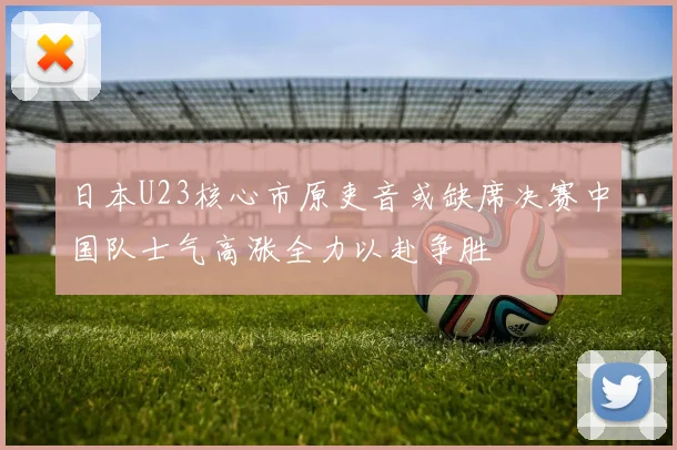 日本U23核心市原吏音或缺席决赛中国队士气高涨全力以赴争胜