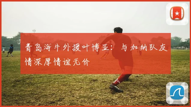 青岛海牛外援叶博亚：与加纳队友情深厚情谊无价