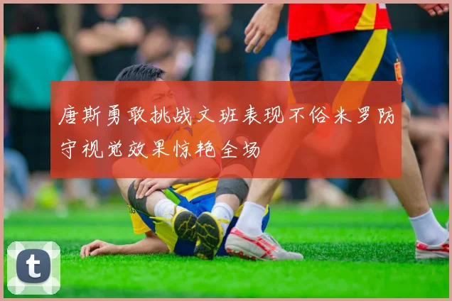 唐斯勇敢挑战文班表现不俗米罗防守视觉效果惊艳全场