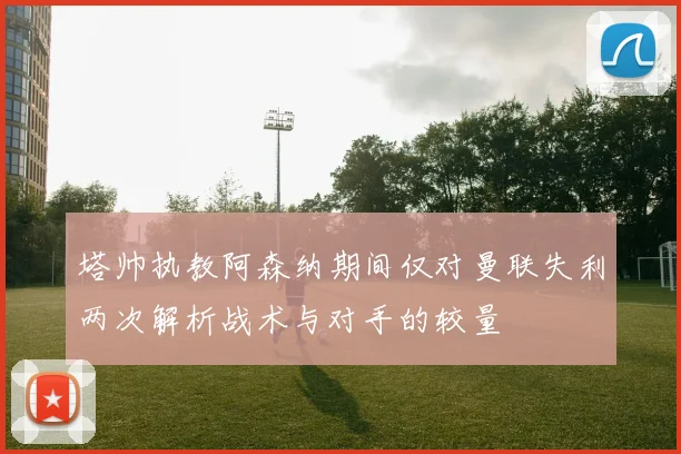 塔帅执教阿森纳期间仅对曼联失利两次解析战术与对手的较量