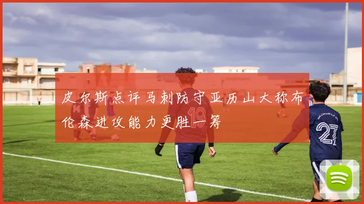 皮尔斯点评马刺防守亚历山大称布伦森进攻能力更胜一筹