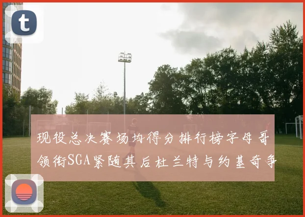 现役总决赛场均得分排行榜字母哥领衔SGA紧随其后杜兰特与约基奇争夺第三名