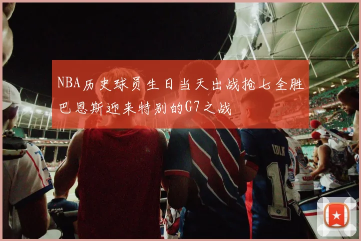 NBA历史球员生日当天出战抢七全胜巴恩斯迎来特别的G7之战