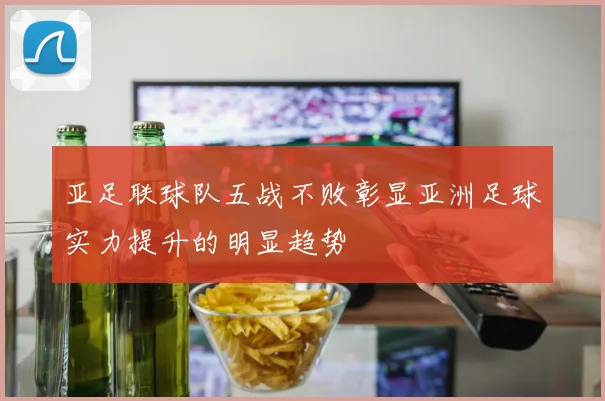 亚足联球队五战不败彰显亚洲足球实力提升的明显趋势