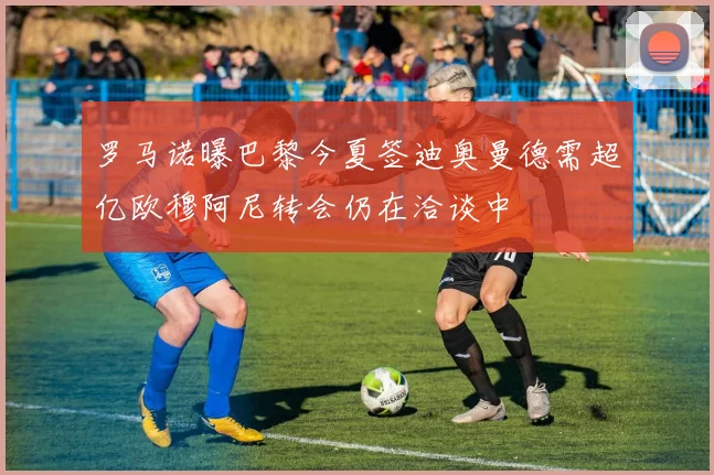 罗马诺曝巴黎今夏签迪奥曼德需超亿欧穆阿尼转会仍在洽谈中