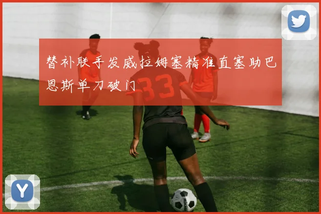 替补联手发威拉姆塞精准直塞助巴恩斯单刀破门