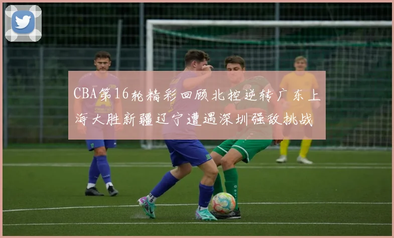 CBA第16轮精彩回顾北控逆转广东上海大胜新疆辽宁遭遇深圳强敌挑战